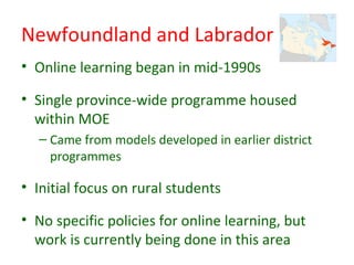 Newfoundland and Labrador
• Online learning began in mid-1990s

• Single province-wide programme housed
  within MOE
  – Came from models developed in earlier district
    programmes

• Initial focus on rural students

• No specific policies for online learning, but
  work is currently being done in this area
 