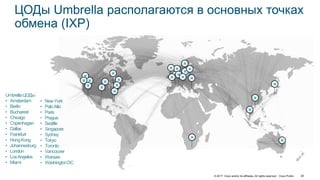 © 2017 Cisco and/or its affiliates. All rights reserved. Cisco Public 26
ЦОДы Umbrella располагаются в основных точках
обмена (IXP)
UmbrellaЦОДы
• Amsterdam
• Berlin
• Bucharest
• Chicago
• Copenhagen
• Dallas
• Frankfurt
• HongKong
• Johannesburg
• London
• LosAngeles
• Miami
• NewYork
• PaloAlto
• Paris
• Prague
• Seattle
• Singapore
• Sydney
• Tokyo
• Toronto
• Vancouver
• Warsaw
• WashingtonDC
 