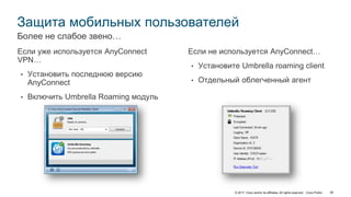 © 2017 Cisco and/or its affiliates. All rights reserved. Cisco Public 38
Защита мобильных пользователей
Если уже используется AnyConnect
VPN…
• Установить последнюю версию
AnyConnect
• Включить Umbrella Roaming модуль
Более не слабое звено…
Если не используется AnyConnect…
• Установите Umbrella roaming client
• Отдельный облегченный агент
 