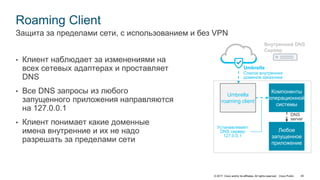 © 2017 Cisco and/or its affiliates. All rights reserved. Cisco Public 40
Roaming Client
• Клиент наблюдает за изменениями на
всех сетевых адаптерах и проставляет
DNS
• Все DNS запросы из любого
запущенного приложения направляются
на 127.0.0.1
• Клиент понимает какие доменные
имена внутренние и их не надо
разрешать за пределами сети
Защита за пределами сети, с использованием и без VPN
Компоненты
операционной
системы
Любое
запущенное
приложение
Umbrella
roaming client
Umbrella
Список внутренних
доменов заказчика
Внутренний DNS
Сервер
Устанавливает
DNS сервер
127.0.0.1
DNS
server
 