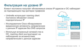 © 2017 Cisco and/or its affiliates. All rights reserved. Cisco Public 44
Фильтрация на уровне IP
• Umbrella использует roaming client
постоянно обновляет список
подозрительных IP
• Исследователи Cisco обнаруживали
вредоносную активность направленную
к данным IP адресам без DNS запросов
• Используя встроенный сетевой стек в
ОС, roaming client инструктирует на
наблюдение за активностями,
направленными к данным адресам
Клиент постоянно получает обновляемые списки IP адресов и ОС наблюдает
за подпадающим под критерии трафиком
Built-in OS
components
Любое
запущенное
приложение
AnyConnect
или
roaming client
Umbrella
Risky or known
bad IP list
Обновляет
список IP для
наблюдения
 