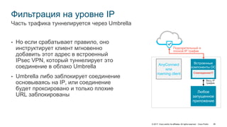 © 2017 Cisco and/or its affiliates. All rights reserved. Cisco Public 46
Фильтрация на уровне IP
• Но если срабатывает правило, оно
инструктирует клиент мгновенно
добавить этот адрес в встроенный
IPsec VPN, который туннелирует это
соединение в облако Umbrella
• Umbrella либо заблокирует соединение
основываясь на IP, или соединение
будет проксировано и только плохие
URL заблокированы
Часть трафика туннелируется через Umbrella
Встроенные
компоненты ОС
Любое
запущенное
приложение
AnyConnect
или
roaming client
Подозрительный и
плохой IP трафик
Весь IP
трафик
Совпадение!!!
 