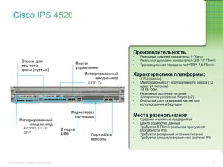 Производительность
                                                                                           •    Реальный средний показатель: 5 Гбит/с
                 Отсеки для                                                                •    Реальный диапазон показателей: 2.5-7.7 Гбит/с
                                                                     Порты                 •    Транзакционная передача по HTTP: 7,6 Гбит/с
                 жесткого
                                                                     управления
                 диска (пустые)
                                                                         Интегрированный   Характеристики платформы:
                                                                              ввод-вывод   •    2 RU (шасси)
                                                                          6 GE Cu          •    Многоядерный ЦП корпоративного класса (12
                                                                                                ядер, 24 потоков)
                                                                                           •    48 ГБ ОЗУ
                                                                                           •    Резервный источник питания
                                                                                           •    Аппаратное ускорение Regex (x2)
                                                                                           •    Открытый слот (в верхней части) для
                                                                                                использования в будущем

                                                                Индикаторы
                                                                 состояния                 Места развертывания
              Интегрированный                                                              •    Средние и крупные предприятия
                    ввод-вывод                                                             •    Центр обработки данных
                4 слота 10 GE                                                              •    Требуется 5 Гбит/с реальной пропускной
                                                           2 порта                              способности IPS
                SFP                                        USB                             •    Требуется резервный источник питания
                                                                            Порт AUX и
                                                                            консоль        •    Требуется специализированная система IPS




© 2011 Cisco and/or its affiliates. All rights reserved.                                                                                    55
 