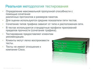 •       Определение максимальной пропускной способности с
        помощью сочетания
        различных протоколов и размеров пакетов.
•       Для оценки используются средние показатели пяти тестов.
•       Сочетание типов трафика зависит от типа и расположения сети.
•       В тестах используются стандартные профили приложений
        пределов прочности (сочетания трафика).
•       Тестирование предоставляет клиентам
        рекомендации.
•       Клиенты могут легко воспроизвести
        тесты.
•       Тесты не имеют отношения к
        компании Cisco.




 © 2011 Cisco and/or its affiliates. All rights reserved.              56
 