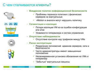 •  Внедрение политик информационной безопасности
                                                                ü  Проблемы переноса политики с физических
                                                                    серверов на виртуальные
                                                                ü  vMotion и аналоги могут нарушать политику
    Web
   Server
                   App
                  Server
                                 DB
                                Server                     •  Сегментация и изоляция
                                                                ü  Потеря изоляции VM из-за ошибок конфигурации
               Hypervisor
                                                                    или атак
                 VLANs                                          ü  Уязвимости гипервизора и систем управления
            Virtual Contexts
                                                           •  Отсутствие наблюдаемости
                                                                ü  Отсутствие контроля над трафиком между VMs
                                                           •  Риски эксплуатации
                                                                ü  Разделение полномочий админов серверов, сети и
                                                                    безопасности
                                                                ü  Часто администраторы имеют завышенные
                                                                    полномочия
                                                                ü  Несвоевременная установка обновления на VMs и
                                                                    гипервизор
                                                                ü  “Забытые” виртуальные машины


© 2010 Cisco and/or its affiliates. All rights reserved.                                                    Cisco Confidential   6347
 