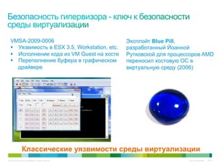 VMSA-2009-0006                                          Эксплойт Blue Pill,
   § Уязвимость в ESX 3.5, Workstation, etc.              разработанный Йоанной
   § Исполнение кода из VM Guest на хосте                 Рутковской для процессоров AMD
   § Переполнение буфера в графическом                    переносил хостовую ОС в
      драйвере                                             виртуальную среду (2006)




                  Классические уязвимости среды виртуализации
© 2010 Cisco and/or its affiliates. All rights reserved.                        Cisco Confidential   6447
 