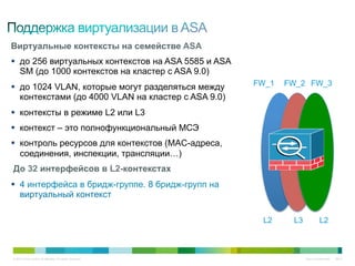 Виртуальные контексты на семействе ASA
§  до 256 виртуальных контекстов на ASA 5585 и ASA
    SM (до 1000 контекстов на кластер с ASA 9.0)
§  до 1024 VLAN, которые могут разделяться между          FW_1   FW_2 FW_3
    контекстами (до 4000 VLAN на кластер с ASA 9.0)
§  контексты в режиме L2 или L3
§  контекст – это полнофункциональный МСЭ
§  контроль ресурсов для контекстов (MAC-адреса,
    соединения, инспекции, трансляции…)
До 32 интерфейсов в L2-контекстах
§  4 интерфейса в бридж-группе. 8 бридж-групп на
    виртуальный контекст

                                                            L2     L3             L2



© 2010 Cisco and/or its affiliates. All rights reserved.                Cisco Confidential   6647
 