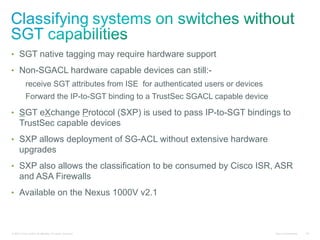 •  SGT native tagging may require hardware support

•  Non-SGACL hardware capable devices can still:-
            receive SGT attributes from ISE for authenticated users or devices
            Forward the IP-to-SGT binding to a TrustSec SGACL capable device

•  SGT eXchange Protocol (SXP) is used to pass IP-to-SGT bindings to
      TrustSec capable devices
•  SXP allows deployment of SG-ACL without extensive hardware
      upgrades
•  SXP also allows the classification to be consumed by Cisco ISR, ASR
      and ASA Firewalls
•  Available on the Nexus 1000V v2.1



© 2010 Cisco and/or its affiliates. All rights reserved.                         Cisco Confidential   94
 