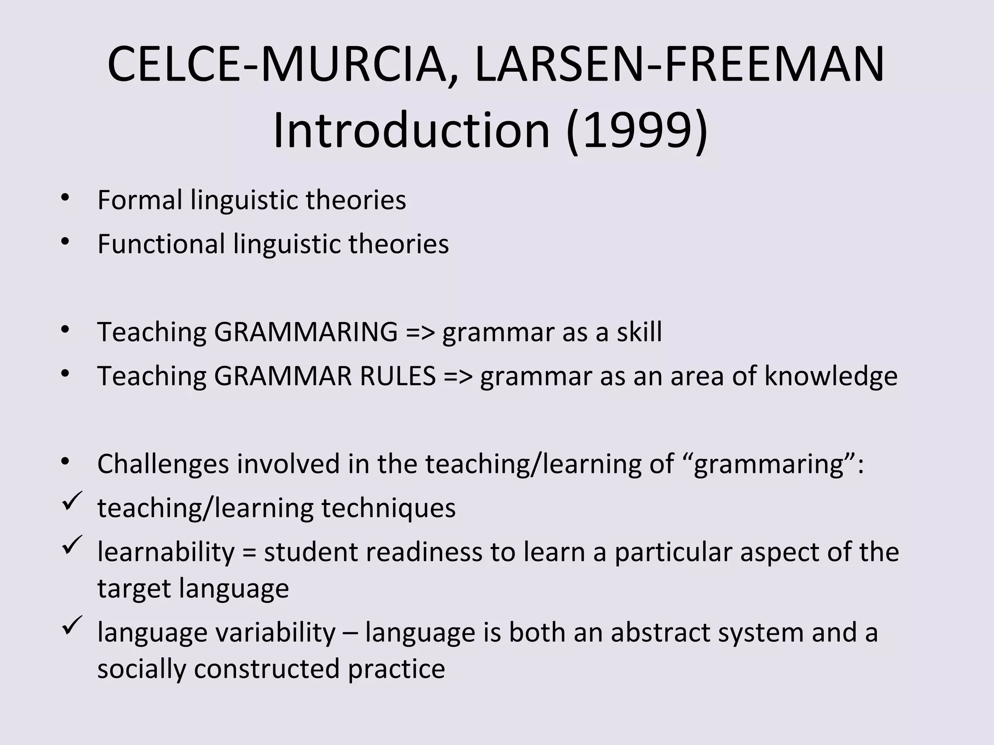 CELCE-MURCIA, LARSEN-FREEMAN
Introduction (1999)
• Formal linguistic theories
• Functional linguistic theories
• Teaching GRAMMARING => grammar as a skill
• Teaching GRAMMAR RULES => grammar as an area of knowledge
• Challenges involved in the teaching/learning of “grammaring”:
 teaching/learning techniques
 learnability = student readiness to learn a particular aspect of the
target language
 language variability – language is both an abstract system and a
socially constructed practice
 