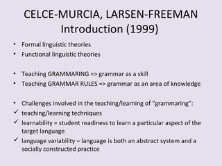 CELCE-MURCIA, LARSEN-FREEMAN
Introduction (1999)
• Formal linguistic theories
• Functional linguistic theories
• Teaching GRAMMARING => grammar as a skill
• Teaching GRAMMAR RULES => grammar as an area of knowledge
• Challenges involved in the teaching/learning of “grammaring”:
 teaching/learning techniques
 learnability = student readiness to learn a particular aspect of the
target language
 language variability – language is both an abstract system and a
socially constructed practice
 