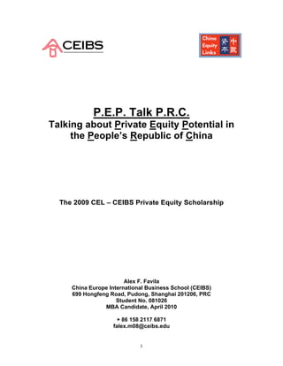 P.E.P. Talk P.R.C.
Talking about Private Equity Potential in
     the People’s Republic of China




  The 2009 CEL – CEIBS Private Equity Scholarship




                        Alex F. Favila
     China Europe International Business School (CEIBS)
     699 Hongfeng Road, Pudong, Shanghai 201206, PRC
                     Student No. 081026
                MBA Candidate, April 2010

                    + 86 158 2117 6871
                   falex.m08@ceibs.edu


                             1
 