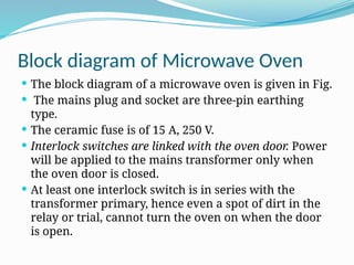 Block diagram of Microwave Oven
 The block diagram of a microwave oven is given in Fig.
 The mains plug and socket are three-pin earthing
type.
 The ceramic fuse is of 15 A, 250 V.
 Interlock switches are linked with the oven door. Power
will be applied to the mains transformer only when
the oven door is closed.
 At least one interlock switch is in series with the
transformer primary, hence even a spot of dirt in the
relay or trial, cannot turn the oven on when the door
is open.
 