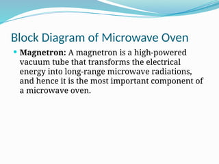 Block Diagram of Microwave Oven
 Magnetron: A magnetron is a high-powered
vacuum tube that transforms the electrical
energy into long-range microwave radiations,
and hence it is the most important component of
a microwave oven.
 
