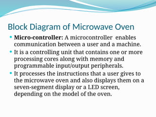 Block Diagram of Microwave Oven
 Micro-controller: A microcontroller enables
communication between a user and a machine.
 It is a controlling unit that contains one or more
processing cores along with memory and
programmable input/output peripherals.
 It processes the instructions that a user gives to
the microwave oven and also displays them on a
seven-segment display or a LED screen,
depending on the model of the oven.
 