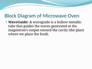 Block Diagram of Microwave Oven
 WaveGuide: A waveguide is a hollow metallic
tube that guides the waves generated at the
magnetron’s output toward the cavity (the place
where we place the food).
 