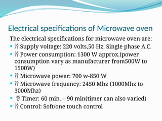 Electrical specifications of Microwave oven
The electrical specifications for microwave oven are:
  Supply voltage: 220 volts,50 Hz. Single phase A.C.
  Power consumption: 1300 W approx.(power
consumption vary as manufacturer from500W to
1500W)
  Microwave power: 700 w-850 W
  Microwave frequency: 2450 Mhz (1000Mhz to
3000Mhz)
  Timer: 60 min. – 90 min(timer can also varied)
  Control: Soft/one touch control
 