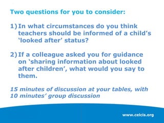 www.celcis.org
Two questions for you to consider:
1)In what circumstances do you think
teachers should be informed of a child’s
‘looked after’ status?
2)If a colleague asked you for guidance
on ‘sharing information about looked
after children’, what would you say to
them.
15 minutes of discussion at your tables, with
10 minutes’ group discussion
 