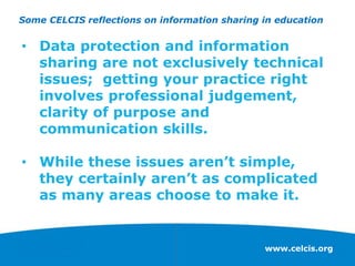 www.celcis.org
• Data protection and information
sharing are not exclusively technical
issues; getting your practice right
involves professional judgement,
clarity of purpose and
communication skills.
• While these issues aren’t simple,
they certainly aren’t as complicated
as many areas choose to make it.
Some CELCIS reflections on information sharing in education
 