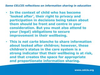 www.celcis.org
Some CELCIS reflections on information sharing in education
• In the context of child who has become
‘looked after’, their right to privacy and
participation in decisions being taken about
them should be front and centre in your
consideration. But you must also attend to
your (legal) obligations to secure
improvement in their wellbeing.
• This is not carte blanche to share information
about looked after children; however, these
children’s status in the care system is a
strong indicator that their wellbeing is at risk,
and that creates the space for appropriate
and proportionate information sharing.
 
