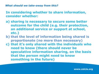 www.celcis.org
What should we take-away from this?
In considering whether to share information,
consider whether:
a) sharing is necessary to secure some better
outcome for the child (e.g. their protection,
an additional service or support at school,
etc.)
b) that the level of information being shared is
proportionate (no more than necessary)
c) that it’s only shared with the individuals who
need to know (there should never be
speculative information sharing, on the basis
that the person might need to know
something in the future)
 