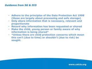 www.celcis.org
Guidance from SG & ICO
• Adhere to the principles of the Data Protection Act 1998
(these are largely about processing and safe storage)
• Only share information that is necessary, relevant and
proportionate
• Record why information has been requested or shared
• Make the child, young person or family aware of why
information is being shared*
• *Unless there are child protection concerns which mean
this can’t (due to time) or shouldn’t (due to risk) be
sought.
 