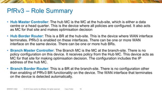 © 2015 Cisco and/or its affiliates. All rights reserved.BRKRST-2362 Cisco Public
PfRv3 – Role Summary
•  Hub Master Controller: The hub MC is the MC at the hub-site, which is either a data
centre or a head quarter. This is the device where all policies are configured. It also acts
as MC for that site and makes optimisation decision
•  Hub Border Router: This is a BR at the hub-site. This is the device where WAN interface
terminates. PfRv3 is enabled on these interfaces. There can be one or more WAN
interface on the same device. There can be one or more hub BRs.
•  Branch Master Controller: The Branch MC is the MC at the branch-site. There is no
policy configuration on this device. It receives policy from the Hub MC. This device acts as
MC for that site for making optimisation decision. The configuration includes the IP
address of the hub MC.
•  Branch Border Router: This is a BR at the branch-site. There is no configuration other
than enabling of PfRv3 BR functionality on the device. The WAN interface that terminates
on the device is detected automatically.
16
 