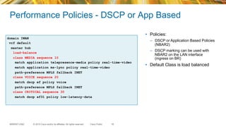 © 2015 Cisco and/or its affiliates. All rights reserved.BRKRST-2362 Cisco Public
Performance Policies - DSCP or App Based
18
domain IWAN
vrf default
master hub
load-balance
class MEDIA sequence 10
match application telepresence-media policy real-time-video
match application ms-lync policy real-time-video
path-preference MPLS fallback INET
class VOICE sequence 20
match dscp ef policy voice
path-preference MPLS fallback INET
class CRITICAL sequence 30
match dscp af31 policy low-latency-data
•  Policies:
–  DSCP or Application Based Policies
(NBAR2)
–  DSCP marking can be used with
NBAR2 on the LAN interface
(ingress on BR)
•  Default Class is load balanced
 