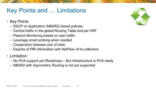 © 2015 Cisco and/or its affiliates. All rights reserved.BRKRST-2362 Cisco Public
Key Points and … Limitations
•  Key Points
–  DSCP or Application (NBAR2) based policies
–  Control traffic in the global Routing Table and per VRF
–  Passive Monitoring based on user traffic
–  Leverage smart probing when needed
–  Cooperation between pair of sites
–  Exports of PfR information with NetFlow v9 to collectors
•  Limitation:
–  No IPv6 support yet (Roadmap) – But infrastructure is IPv6 ready
–  NBAR2 with Asymmetric Routing is not yet supported
26
 