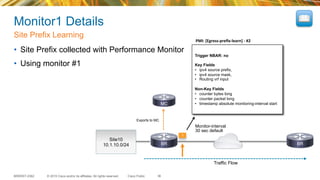 © 2015 Cisco and/or its affiliates. All rights reserved.BRKRST-2362 Cisco Public
Monitor1 Details
•  Site Prefix collected with Performance Monitor
•  Using monitor #1
Site Prefix Learning
36
PMI:	
  [Egress-­‐preﬁx-­‐learn]	
  -­‐	
  #2	
  
Trigger NBAR: no
Key Fields
•  ipv4 source prefix,
•  ipv4 source mask,
•  Routing vrf input
Non-Key Fields
•  counter bytes long
•  counter packet long
•  timestamp absolute monitoring-interval start
Site10
10.1.10.0/24
1
Exports to MC
Traffic Flow
Monitor-interval
30 sec default
BR BR
MC
 