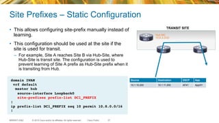 © 2015 Cisco and/or its affiliates. All rights reserved.BRKRST-2362 Cisco Public
Site Prefixes – Static Configuration
•  This allows configuring site-prefix manually instead of
learning.
•  This configuration should be used at the site if the
site is used for transit.
–  For example, Site A reaches Site B via Hub-Site, where
Hub-Site is transit site. The configuration is used to
prevent learning of Site A prefix as Hub-Site prefix when it
is transiting from Hub.
37
domain IWAN
vrf default
master hub
source-interface Loopback0
site-prefixes prefix-list DC1_PREFIX
!
ip prefix-list DC1_PREFIX seq 10 permit 10.8.0.0/16
!
MC1
BR1 BR2
Hub MC
10.8.3.3/32
Source Destination DSCP App
10.1.10.200 10.1.11.200 AF41 AppXY
TRANSIT SITE
 