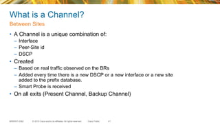 © 2015 Cisco and/or its affiliates. All rights reserved.BRKRST-2362 Cisco Public
What is a Channel?
•  A Channel is a unique combination of:
–  Interface
–  Peer-Site id
–  DSCP
•  Created
–  Based on real traffic observed on the BRs
–  Added every time there is a new DSCP or a new interface or a new site
added to the prefix database.
–  Smart Probe is received
•  On all exits (Present Channel, Backup Channel)
Between Sites
41
 
