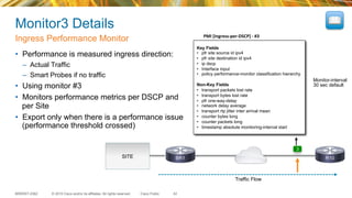 © 2015 Cisco and/or its affiliates. All rights reserved.BRKRST-2362 Cisco Public
Monitor3 Details
•  Performance is measured ingress direction:
–  Actual Traffic
–  Smart Probes if no traffic
•  Using monitor #3
•  Monitors performance metrics per DSCP and
per Site
•  Export only when there is a performance issue
(performance threshold crossed)
Ingress Performance Monitor
42
PMI	
  [Ingress-­‐per-­‐DSCP]	
  -­‐	
  #3	
  
Key Fields
•  pfr site source id ipv4
•  pfr site destination id ipv4
•  ip dscp
•  Interface input
•  policy performance-monitor classification hierarchy
Non-Key Fields
•  transport packets lost rate
•  transport bytes lost rate
•  pfr one-way-delay
•  network delay average
•  transport rtp jitter inter arrival mean
•  counter bytes long
•  counter packets long
•  timestamp absolute monitoring-interval start
SITE
3
Traffic Flow
Monitor-interval
30 sec default
BR1 R10
 