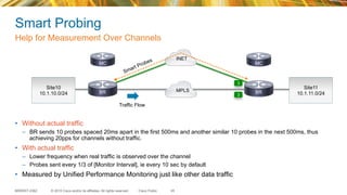© 2015 Cisco and/or its affiliates. All rights reserved.BRKRST-2362 Cisco Public
Smart Probing
•  Without actual traffic
–  BR sends 10 probes spaced 20ms apart in the first 500ms and another similar 10 probes in the next 500ms, thus
achieving 20pps for channels without traffic.
•  With actual traffic
–  Lower frequency when real traffic is observed over the channel
–  Probes sent every 1/3 of [Monitor Interval], ie every 10 sec by default
•  Measured by Unified Performance Monitoring just like other data traffic
Help for Measurement Over Channels
45
Traffic Flow
Site10
10.1.10.0/24 3
INET
MPLS
3
BR BR
MC MC
Site11
10.1.11.0/24
 