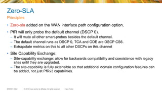 © 2015 Cisco and/or its affiliates. All rights reserved.BRKRST-2362 Cisco Public
Zero-SLA
•  Zero-sla added on the WAN interface path configuration option.
•  PfR will only probe the default channel (DSCP 0).
–  It will mute all other smart-probes besides the default channel.
–  The default channel runs as DSCP 0, TCA and ODE are DSCP CS6.
–  Extrapolate metrics on this to all other DSCPs on this channel
•  Site Capability Exchange:
–  Site-capability exchange: allow for backwards compatibility and coexistence with legacy
sites until they are upgraded.
–  The site-capability is fully extensible so that additional domain configuration features can
be added, not just PfRv3 capabilities.
Principles
 