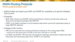 © 2015 Cisco and/or its affiliates. All rights reserved.BRKRST-2362 Cisco Public
IWAN Routing Protocols
Which protocol should I use?
•  IWAN Profiles are based upon BGP and EIGRP for scalability and optimal Intelligent
Path Control
•  Scalability:
–  BGP (Path Vector) and EIGRP (Advanced Distance Vector) provide best scale over
large hub-and-spoke topologies like DMVPN
–  OSPF (Link State) maintains a lot of network state which cannot be subdivided easily in
large DMVPN networks
•  Intelligent Path Control:
–  PfR can be used with any routing protocols by relying on the routing table (RIB).
•  Requires all valid WAN paths be ECMP so that each valid path is in the RIB.
–  For BGP and EIGRP, PfR can look into protocol’s topology information to determine both
best paths and secondary paths thus, ECMP is not required.
 