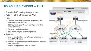 © 2015 Cisco and/or its affiliates. All rights reserved.BRKRST-2362 Cisco Public
IWAN Deployment – BGP
•  A single iBGP routing domain is used
•  Extend Hello/Hold timers for WAN
•  Hub:
–  DMVPN hub routers function as BGP route-
reflectors for the spokes
–  BGP dynamic peer feature configured on the
route-reflectors
–  Summary route to spokes
–  Set Community for site local prefixes
•  Spokes:
–  peer to a redundant pair of route-reflectors in
each DMVPN cloud
–  Inbound route-map to set local-preference based
on community
–  Ensure that preferred path is MPLS
INETMPLS
10.1.10.0/24 10.1.11.0/24
10.1.12.0/24
10.1.13.0/24
IWAN POP1
iBGPiBGP
Community 10:84 Community 10:85
Local Pref
200
LP 50
R84 R85
R10 R11 R12 R13
61
10.6.36.0/2310.6.34.0/23
Hub MC
10.8.3.3/32MC1
IWAN POP2
10.8.0.0/16
10.9.0.0/16
 