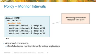 © 2015 Cisco and/or its affiliates. All rights reserved.BRKRST-2362 Cisco Public
Policy – Monitor Intervals
Monitoring Interval Fast
Reaction Time 2 sec
66
•  Advanced commands
–  Carefully choose monitor interval for critical applications
domain IWAN
vrf default
master hub
monitor-interval 2 dscp ef
monitor-interval 2 dscp af41
monitor-interval 2 dscp cs4
monitor-interval 2 dscp af31
MC1
 