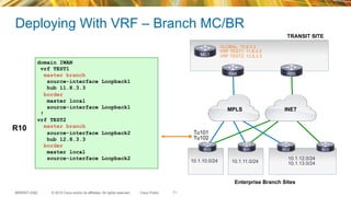 © 2015 Cisco and/or its affiliates. All rights reserved.BRKRST-2362 Cisco Public
Deploying With VRF – Branch MC/BR
71
Enterprise Branch Sites
INETMPLS
10.1.10.0/24 10.1.11.0/24
10.1.12.0/24
10.1.13.0/24
MC1
R84 R85
R10 R11 R12 R13
Tu101
Tu102
domain IWAN
vrf TEST1
master branch
source-interface Loopback1
hub 11.8.3.3
border
master local
source-interface Loopback1
!
vrf TEST2
master branch
source-interface Loopback2
hub 12.8.3.3
border
master local
source-interface Loopback2
R10
GLOBAL: 10.8.3.3
VRF TEST1: 11.8.3.3
VRF TEST2: 12.8.3.3
TRANSIT SITE
 