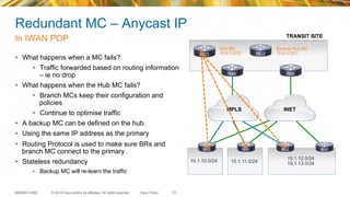 © 2015 Cisco and/or its affiliates. All rights reserved.BRKRST-2362 Cisco Public
INETMPLS
10.1.10.0/24 10.1.11.0/24
10.1.12.0/24
10.1.13.0/24
MC1
R84 R85
R10 R11 R12 R13
Redundant MC – Anycast IP
In IWAN POP
72
•  What happens when a MC fails?
•  Traffic forwarded based on routing information
– ie no drop
•  What happens when the Hub MC fails?
•  Branch MCs keep their configuration and
policies
•  Continue to optimise traffic
•  A backup MC can be defined on the hub.
•  Using the same IP address as the primary
•  Routing Protocol is used to make sure BRs and
branch MC connect to the primary
•  Stateless redundancy
•  Backup MC will re-learn the traffic
Backup Hub MC
10.8.3.3/31MC2
Hub MC
10.8.3.3/32
TRANSIT SITE
 