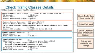 © 2015 Cisco and/or its affiliates. All rights reserved.BRKRST-2362 Cisco Public
Check Traffic Classes Details
R83#sh domain one master traffic-classes
Dst-Site-Prefix: 10.1.10.0/24 DSCP: ef [46] Traffic class id:25
TC Learned: 00:12:44 ago
Present State: CONTROLLED
Current Performance Status: in-policy
Current Service Provider: INET since 00:06:01
Previous Service Provider: INET for 181 sec
(A fallback provider. Primary provider will be re-evaluated 00:00:01 later)
BW Used: 24 Kbps
Present WAN interface: Tunnel200 in Border 10.8.5.5
Present Channel (primary): 84
Backup Channel: 85
Destination Site ID: 10.2.10.10
Class-Sequence in use: 10
Class Name: VOICE using policy User-defined
priority 2 packet-loss-rate threshold 5.0 percent
priority 1 one-way-delay threshold 150 msec
priority 2 byte-loss-rate threshold 5.0 percent
BW Updated: 00:00:14 ago
Reason for Route Change: Delay
Check Traffic Class
Voice for site 10
Check Channels
used (Primary and
Backup)
Policies and
reason for last
change
Active Path used
 