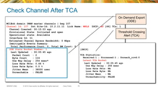 © 2015 Cisco and/or its affiliates. All rights reserved.BRKRST-2362 Cisco Public
Check Channel After TCA
78
MC1#sh domain IWAN master channels | beg 107
Channel Id: 107 Dst Site-Id: 10.2.11.11 Link Name: MPLS DSCP: ef [46] TCs: 1
Channel Created: 00:15:03 ago
Provisional State: Initiated and open
Operational state: Available
Interface Id: 11
Estimated Channel Egress Bandwidth: 0 Kbps
Immitigable Events Summary:
Total Performance Count: 0, Total BW Count: 0
ODE Stats Bucket Number: 1
Last Updated : 00:05:45 ago
Packet Count : 2
Byte Count : 116
One Way Delay : 254 msec*
Loss Rate Pkts: 0.66 %
Loss Rate Byte: 0.0 %
Jitter Mean : 38000 usec
Unreachable : FALSE
[SNIP]
TCA Statistics:
Received:1 ; Processed:1 ; Unreach_rcvd:0
Latest TCA Bucket
Last Updated : 00:05:45 ago
One Way Delay : 266 msec
Loss Rate Pkts: NA
Loss Rate Byte: NA
Jitter Mean : NA
Unreachability: FALSE
On Demand Export
(ODE)
Threshold Crossing
Alert (TCA)
 