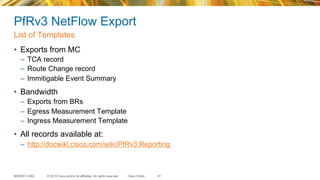 © 2015 Cisco and/or its affiliates. All rights reserved.BRKRST-2362 Cisco Public
PfRv3 NetFlow Export
•  Exports from MC
–  TCA record
–  Route Change record
–  Immitigable Event Summary
•  Bandwidth
–  Exports from BRs
–  Egress Measurement Template
–  Ingress Measurement Template
•  All records available at:
–  http://docwiki.cisco.com/wiki/PfRv3:Reporting
List of Templates
81
 