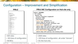 © 2015 Cisco and/or its affiliates. All rights reserved.BRKRST-2362 Cisco Public
Configuration – Improvement and Simplification
9
pfr master
policy-rules IWAN-pfr-map
max-range-utilization percent 30
mc-peer domain 1 eigrp Loopback0
target-discovery
logging
!
border 10.0.0.30 key-chain PFR-KEYCHAIN
interface GigabitEthernet0/0.32 internal
interface GigabitEthernet0/0.31 internal
interface GigabitEthernet0/0.30 internal
interface Tunnel2 external
link-group internet
interface Tunnel1 external
link-group mpls
!
learn
traffic-class filter access-list DENY_GLOBAL_LEARN_LIST
list seq 10 refname LEARN_VOICE_VIDEO
traffic-class access-list VOICE_VIDEO filter BRANCH_PREFIX
count 2000 max 10000
throughput
list seq 20 refname LEARN_CRITICAL
traffic-class access-list CRITICAL filter BRANCH_PREFIX
count 2000 max 10000
throughput
list seq 30 refname LEARN_BEST_EFFORT
traffic-class prefix-list BEST_EFFORT_PREFIX
count 2000 max 10000
throughput
periodic 90
probe packets 20
!
!
pfr-map IWAN-pfr-map 10
match pfr learn list LEARN_VOICE_VIDEO
set periodic 90
set delay threshold 200
set mode monitor fast
set resolve delay priority 1 variance 5
set resolve loss priority 2 variance 5
set resolve jitter priority 3 variance 5
set loss threshold 50000
set jitter threshold 30
set probe frequency 8
set link-group mpls fallback internet
!
pfr-map IWAN-pfr-map 20
match pfr learn list LEARN_CRITICAL
set periodic 90
set delay threshold 100
set mode monitor fast
set resolve delay priority 1 variance 20
set resolve loss priority 5 variance 10
set probe frequency 8
set link-group mpls fallback internet
!
pfr-map IWAN-pfr-map 30
match pfr learn list LEARN_BEST_EFFORT
set periodic 90
set mode monitor passive
!
router eigrp IWAN
!
service-family ipv4 autonomous-system 1
!
sf-interface default
shutdown
exit-sf-interface
!
sf-interface Loopback0
no shutdown
hello-interval 200
hold-time 600
exit-sf-interface
!
topology base
exit-sf-topology
neighbor 10.0.0.91 Loopback0 remote 100
exit-service-family
!
!
ip prefix-list BEST_EFFORT_PREFIX seq 10 permit 0.0.0.0/0
!
ip prefix-list BEST_EFFORT_PREFIX seq 5 deny 10.0.0.0/16
ip prefix-list BEST_EFFORT_PREFIX seq 10 permit 0.0.0.0/0
!
!!
ip access-list extended CRITICAL
permit ip any any dscp af31
!
ip access-list extended VOICE_VIDEO
permit ip any any dscp ef
permit ip any any dscp af41
permit ip any any dscp cs4
!
domain <MYNAME>
vrf <name>
master hub
source-interface Loopback0
password IWAN
load-balance
class VOICE sequence 10
match dscp ef policy voice
path-preference mpls fallback inet
class VIDEO sequence 20
match dscp af41 policy real-time-video
match dscp cs4 policy real-time-video
path-preference mpls fallback inet
class APPLICATION sequence 30
match dscp af31 policy low-latency-data
PfRv2 PfRv3 MC Configuration on Hub site only
•  500 sites
•  ~90 lines of configuration
•  All MCs
•  2000 sites
•  <20 lines of configuration, all under “domain”
•  On the hub only
 