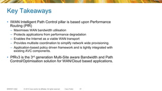 © 2015 Cisco and/or its affiliates. All rights reserved.BRKRST-2362 Cisco Public
Key Takeaways
•  IWAN Intelligent Path Control pillar is based upon Performance
Routing (PfR)
–  Maximises WAN bandwidth utilisation
–  Protects applications from performance degradation
–  Enables the Internet as a viable WAN transport
–  Provides multisite coordination to simplify network wide provisioning.
–  Application-based policy driven framework and is tightly integrated with
existing AVC components.
•  PfRv3 is the 3rd generation Multi-Site aware Bandwidth and Path
Control/Optimisation solution for WAN/Cloud based applications.
91
 
