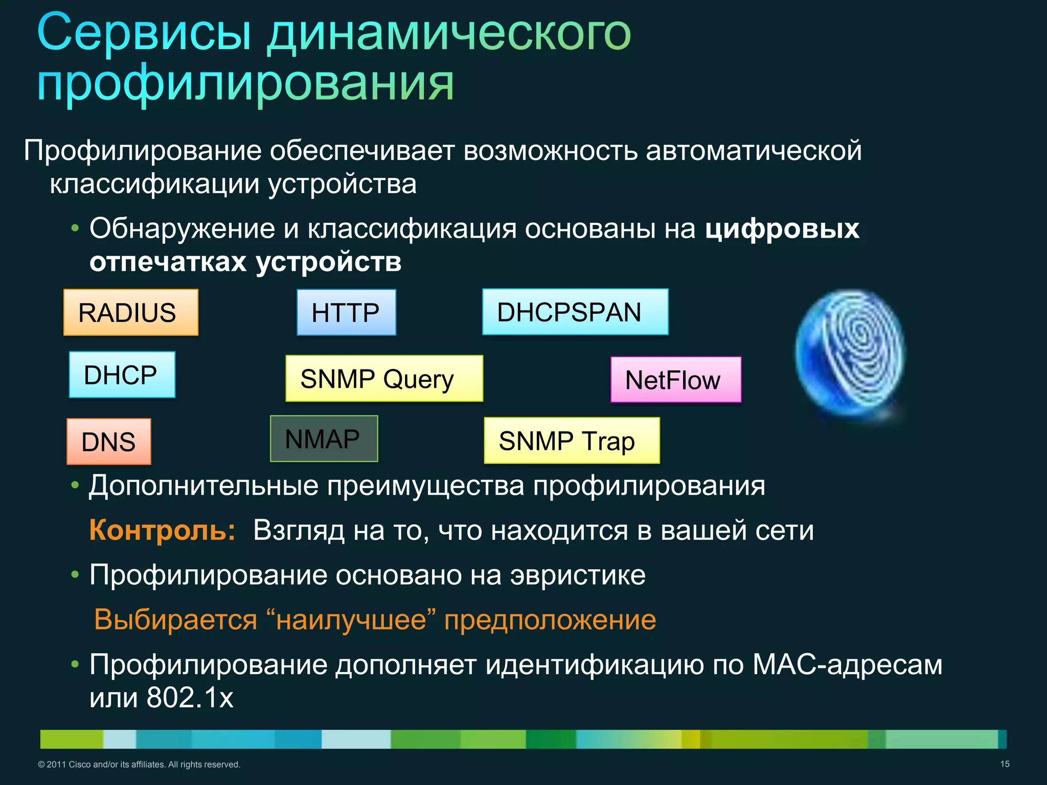 Профилирование обеспечивает возможность автоматической
 классификации устройства
        • Обнаружение и классификация основаны на цифровых
          отпечатках устройств
          RADIUS                                            HTTP        DHCPSPAN

            DHCP                                           SNMP Query           NetFlow

           DNS                                             NMAP         SNMP Trap
        • Дополнительные преимущества профилирования
             Контроль: Взгляд на то, что находится в вашей сети
        • Профилирование основано на эвристике
               Выбирается ―наилучшее‖ предположение
        • Профилирование дополняет идентификацию по MAC-адресам
          или 802.1x

© 2011 Cisco and/or its affiliates. All rights reserved.                                  15
 