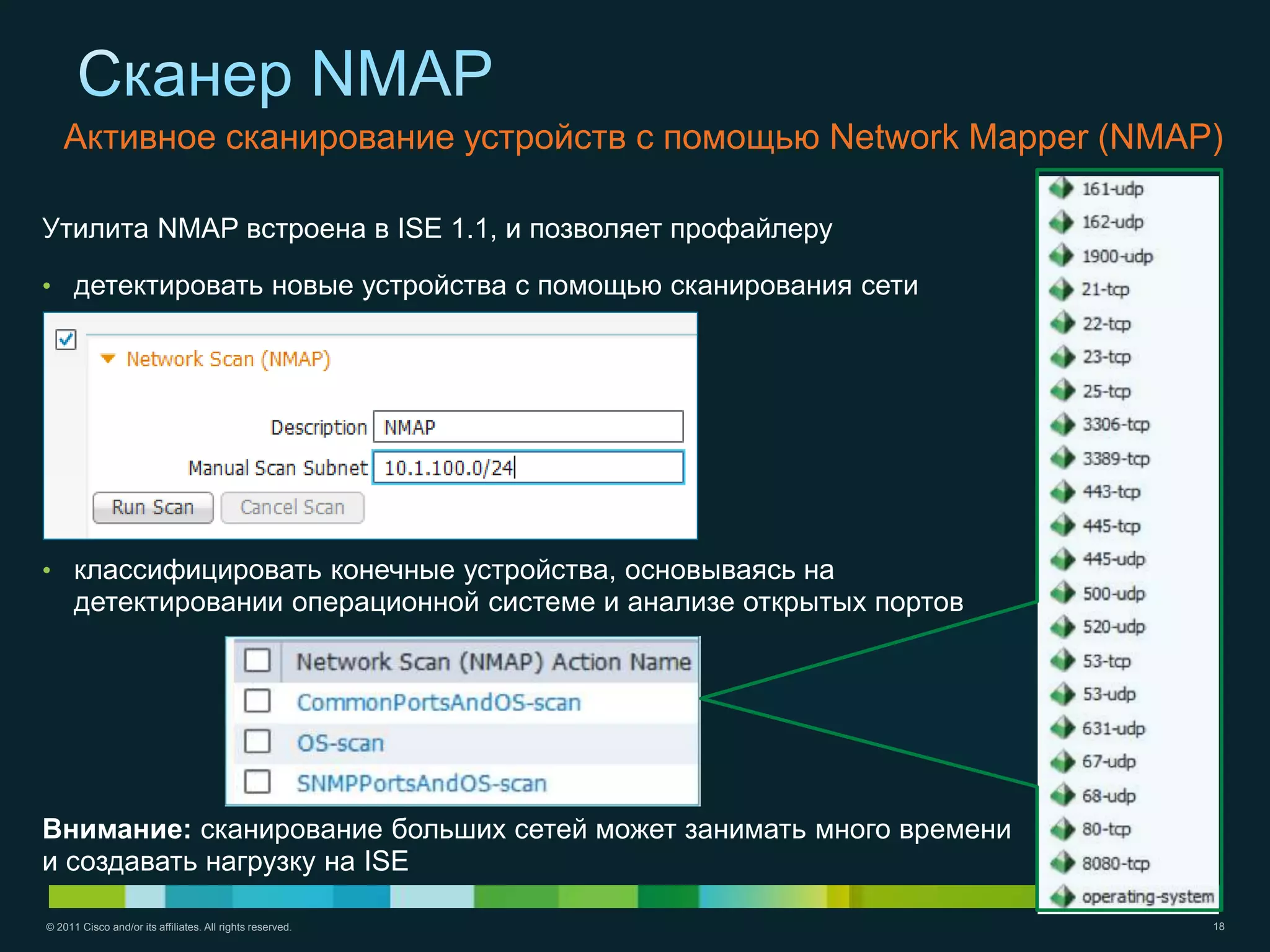 Активное сканирование устройств с помощью Network Mapper (NMAP)

Утилита NMAP встроена в ISE 1.1, и позволяет профайлеру

• детектировать новые устройства с помощью сканирования сети




• классифицировать конечные устройства, основываясь на
      детектировании операционной системе и анализе открытых портов




Внимание: сканирование больших сетей может занимать много времени
и создавать нагрузку на ISE

© 2011 Cisco and/or its affiliates. All rights reserved.              18
 