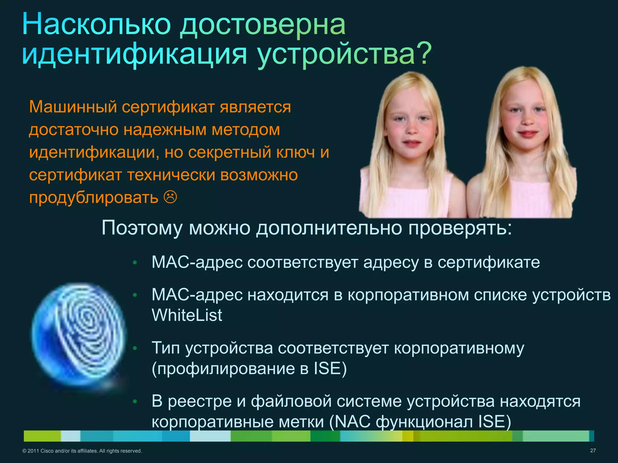 Машинный сертификат является
  достаточно надежным методом
  идентификации, но секретный ключ и
  сертификат технически возможно
  продублировать 
                                    Поэтому можно дополнительно проверять:
                                                   • MAC-адрес соответствует адресу в сертификате

                                                   • MAC-адрес находится в корпоративном списке устройств
                                                           WhiteList
                                                   • Тип устройства соответствует корпоративному
                                                           (профилирование в ISE)
                                                   • В реестре и файловой системе устройства находятся
                                                           корпоративные метки (NAC функционал ISE)
© 2011 Cisco and/or its affiliates. All rights reserved.                                                 27
 