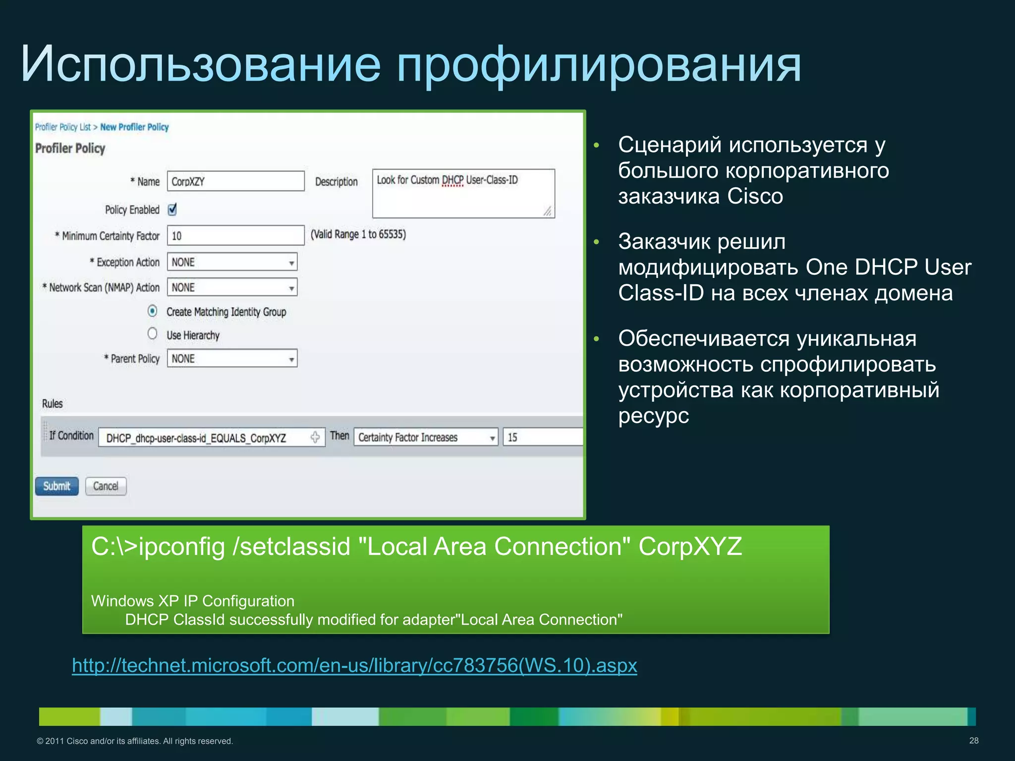 • Сценарий используется у
                                                                                       большого корпоративного
                                                                                       заказчика Cisco

                                                                                   • Заказчик решил
                                                                                       модифицировать One DHCP User
                                                                                       Class-ID на всех членах домена

                                                                                   • Обеспечивается уникальная
                                                                                       возможность спрофилировать
                                                                                       устройства как корпоративный
                                                                                       ресурс




               C:>ipconfig /setclassid "Local Area Connection" CorpXYZ

               Windows XP IP Configuration
                   DHCP ClassId successfully modified for adapter"Local Area Connection"


         http://technet.microsoft.com/en-us/library/cc783756(WS.10).aspx


© 2011 Cisco and/or its affiliates. All rights reserved.                                                              28
 