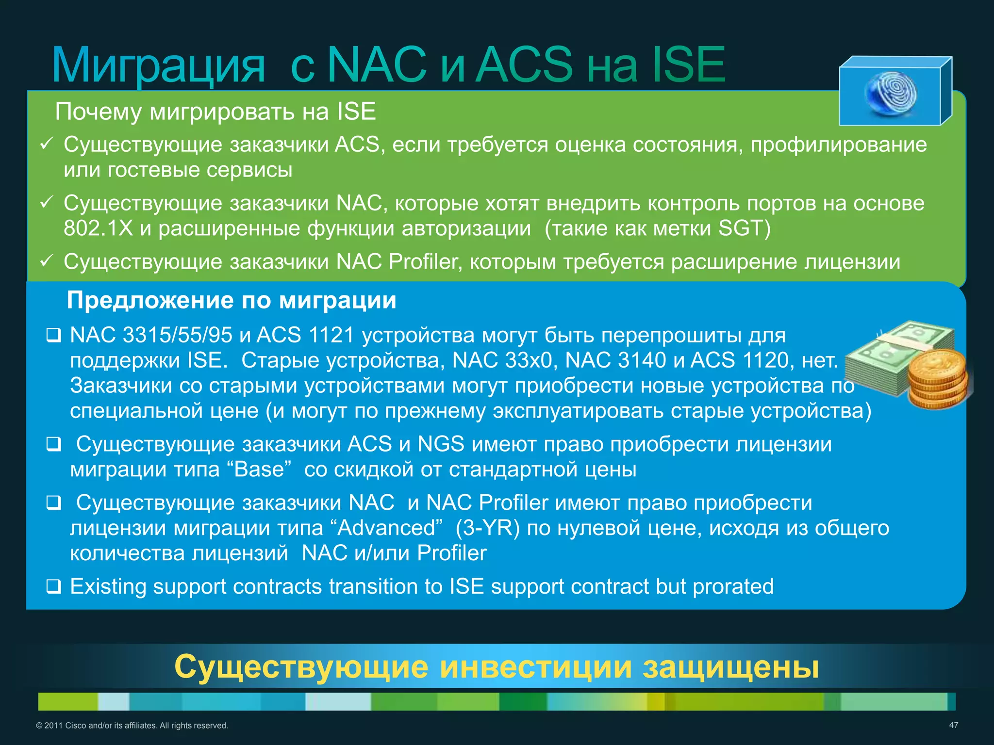 Почему мигрировать на ISE
 Существующие заказчики ACS, если требуется оценка состояния, профилирование
       или гостевые сервисы
 Существующие заказчики NAC, которые хотят внедрить контроль портов на основе
       802.1X и расширенные функции авторизации (такие как метки SGT)
 Существующие заказчики NAC Profiler, которым требуется расширение лицензии
        Предложение по миграции
   NAC 3315/55/95 и ACS 1121 устройства могут быть перепрошиты для
         поддержки ISE. Старые устройства, NAC 33x0, NAC 3140 и ACS 1120, нет.
         Заказчики со старыми устройствами могут приобрести новые устройства по
         специальной цене (и могут по прежнему эксплуатировать старые устройства)
   Существующие заказчики ACS и NGS имеют право приобрести лицензии
         миграции типа ―Base‖ со скидкой от стандартной цены
   Существующие заказчики NAC и NAC Profiler имеют право приобрести
                                                Migration Steps
         лицензии миграции типа ―Advanced‖ (3-YR) по нулевой цене, исходя из общего
         количества лицензий NAC и/или Profiler
   Existing support contracts transition to ISE support contract but prorated



                                        Существующие инвестиции защищены
© 2011 Cisco and/or its affiliates. All rights reserved.                              47
 
