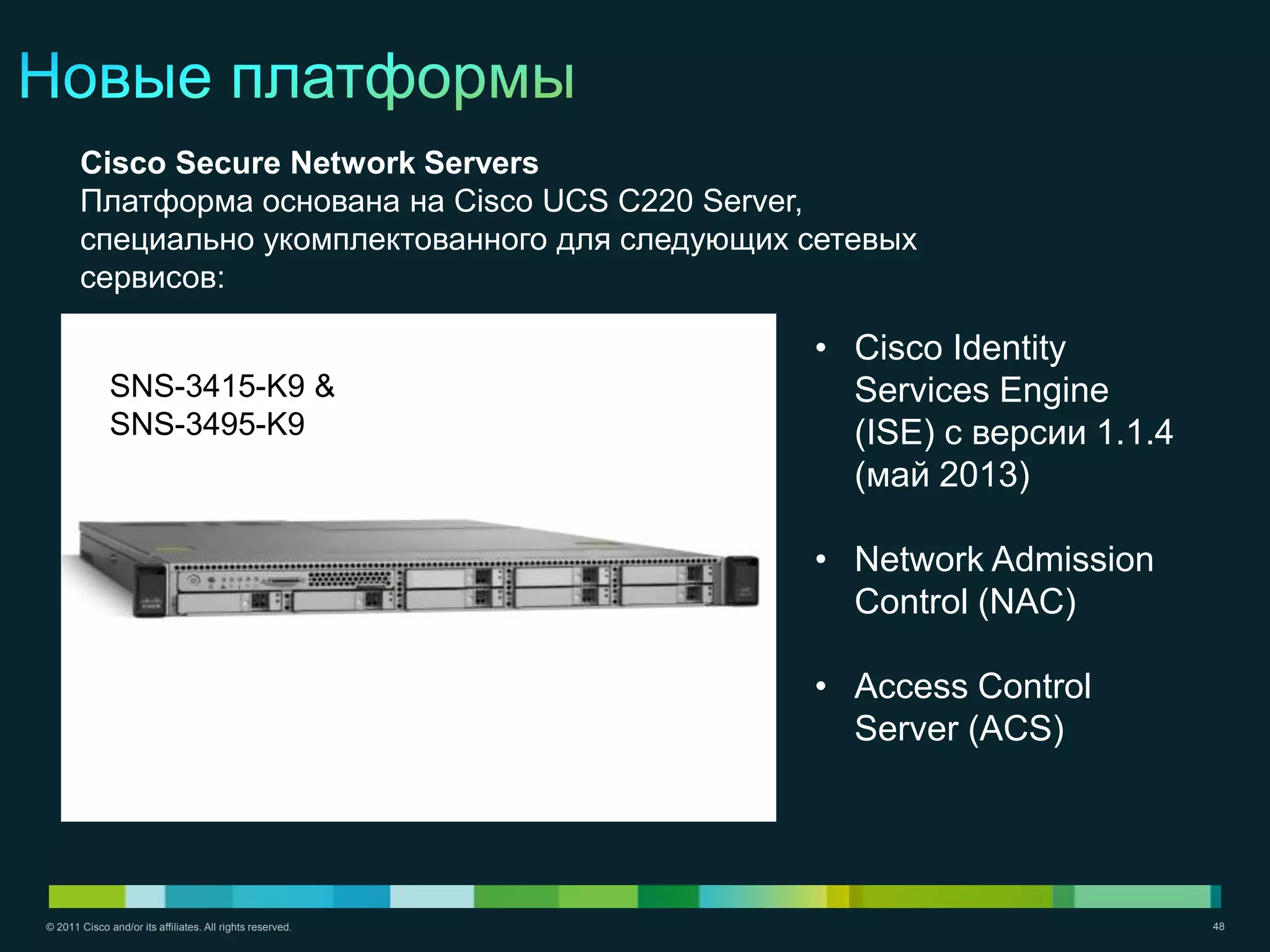 Cisco Secure Network Servers
       Платформа основана на Cisco UCS C220 Server,
       специально укомплектованного для следующих сетевых
       сервисов:

                                                           • Cisco Identity
              SNS-3415-K9 &                                  Services Engine
              SNS-3495-K9                                    (ISE) с версии 1.1.4
                                                             (май 2013)

                                                           • Network Admission
                                                             Control (NAC)

                                                           • Access Control
                                                             Server (ACS)




© 2011 Cisco and/or its affiliates. All rights reserved.                            48
 